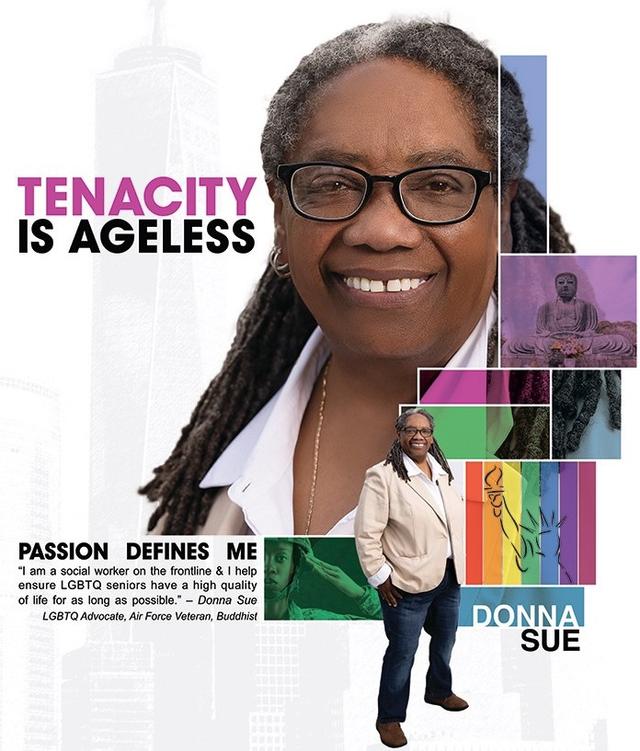 Tenacity is Ageless Passion Defines me I am a social worker on the frontline and I help ensure LGBTQ seniors have a hight quality of life for as long as possible. - Donna Sue LGBTQ Advocate, Air Force Veteran, Buddhist Donna Sue